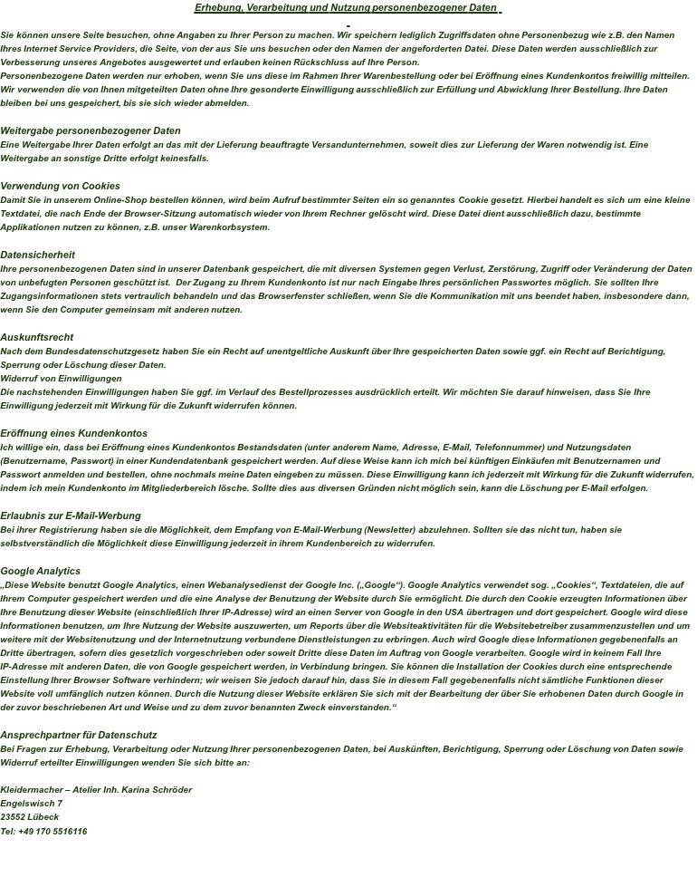 Erhebung, Verarbeitung und Nutzung personenbezogener Daten   Sie können unsere Seite besuchen, ohne Angaben zu Ihrer Person zu machen. Wir speichern lediglich Zugriffsdaten ohne Personenbezug wie z.B. den Namen Ihres Internet Service Providers, die Seite, von der aus Sie uns besuchen oder den Namen der angeforderten Datei. Diese Daten werden ausschließlich zur Verbesserung unseres Angebotes ausgewertet und erlauben keinen Rückschluss auf Ihre Person. Personenbezogene Daten werden nur erhoben, wenn Sie uns diese im Rahmen Ihrer Warenbestellung oder bei Eröffnung eines Kundenkontos freiwillig mitteilen. Wir verwenden die von Ihnen mitgeteilten Daten ohne Ihre gesonderte Einwilligung ausschließlich zur Erfüllung und Abwicklung Ihrer Bestellung. Ihre Daten bleiben bei uns gespeichert, bis sie sich wieder abmelden.  Weitergabe personenbezogener Daten Eine Weitergabe Ihrer Daten erfolgt an das mit der Lieferung beauftragte Versandunternehmen, soweit dies zur Lieferung der Waren notwendig ist. Eine Weitergabe an sonstige Dritte erfolgt keinesfalls.  Verwendung von Cookies Damit Sie in unserem Online-Shop bestellen können, wird beim Aufruf bestimmter Seiten ein so genanntes Cookie gesetzt. Hierbei handelt es sich um eine kleine Textdatei, die nach Ende der Browser-Sitzung automatisch wieder von Ihrem Rechner gelöscht wird. Diese Datei dient ausschließlich dazu, bestimmte Applikationen nutzen zu können, z.B. unser Warenkorbsystem.  Datensicherheit Ihre personenbezogenen Daten sind in unserer Datenbank gespeichert, die mit diversen Systemen gegen Verlust, Zerstörung, Zugriff oder Veränderung der Daten von unbefugten Personen geschützt ist.  Der Zugang zu Ihrem Kundenkonto ist nur nach Eingabe Ihres persönlichen Passwortes möglich. Sie sollten Ihre Zugangsinformationen stets vertraulich behandeln und das Browserfenster schließen, wenn Sie die Kommunikation mit uns beendet haben, insbesondere dann, wenn Sie den Computer gemeinsam mit anderen nutzen.  Auskunftsrecht Nach dem Bundesdatenschutzgesetz haben Sie ein Recht auf unentgeltliche Auskunft über Ihre gespeicherten Daten sowie ggf. ein Recht auf Berichtigung, Sperrung oder Löschung dieser Daten. Widerruf von Einwilligungen Die nachstehenden Einwilligungen haben Sie ggf. im Verlauf des Bestellprozesses ausdrücklich erteilt. Wir möchten Sie darauf hinweisen, dass Sie Ihre Einwilligung jederzeit mit Wirkung für die Zukunft widerrufen können.  Eröffnung eines Kundenkontos Ich willige ein, dass bei Eröffnung eines Kundenkontos Bestandsdaten (unter anderem Name, Adresse, E-Mail, Telefonnummer) und Nutzungsdaten (Benutzername, Passwort) in einer Kundendatenbank gespeichert werden. Auf diese Weise kann ich mich bei künftigen Einkäufen mit Benutzernamen und Passwort anmelden und bestellen, ohne nochmals meine Daten eingeben zu müssen. Diese Einwilligung kann ich jederzeit mit Wirkung für die Zukunft widerrufen, indem ich mein Kundenkonto im Mitgliederbereich lösche. Sollte dies aus diversen Gründen nicht möglich sein, kann die Löschung per E-Mail erfolgen.  Erlaubnis zur E-Mail-Werbung Bei ihrer Registrierung haben sie die Möglichkeit, dem Empfang von E-Mail-Werbung (Newsletter) abzulehnen. Sollten sie das nicht tun, haben sie selbstverständlich die Möglichkeit diese Einwilligung jederzeit in ihrem Kundenbereich zu widerrufen.    Google Analytics „Diese Website benutzt Google Analytics, einen Webanalysedienst der Google Inc. („Google“). Google Analytics verwendet sog. „Cookies“, Textdateien, die auf Ihrem Computer gespeichert werden und die eine Analyse der Benutzung der Website durch Sie ermöglicht. Die durch den Cookie erzeugten Informationen über Ihre Benutzung dieser Website (einschließlich Ihrer IP-Adresse) wird an einen Server von Google in den USA übertragen und dort gespeichert. Google wird diese Informationen benutzen, um Ihre Nutzung der Website auszuwerten, um Reports über die Websiteaktivitäten für die Websitebetreiber zusammenzustellen und um weitere mit der Websitenutzung und der Internetnutzung verbundene Dienstleistungen zu erbringen. Auch wird Google diese Informationen gegebenenfalls an Dritte übertragen, sofern dies gesetzlich vorgeschrieben oder soweit Dritte diese Daten im Auftrag von Google verarbeiten. Google wird in keinem Fall Ihre IP-Adresse mit anderen Daten, die von Google gespeichert werden, in Verbindung bringen. Sie können die Installation der Cookies durch eine entsprechende Einstellung Ihrer Browser Software verhindern; wir weisen Sie jedoch darauf hin, dass Sie in diesem Fall gegebenenfalls nicht sämtliche Funktionen dieser Website voll umfänglich nutzen können. Durch die Nutzung dieser Website erklären Sie sich mit der Bearbeitung der über Sie erhobenen Daten durch Google in der zuvor beschriebenen Art und Weise und zu dem zuvor benannten Zweck einverstanden.“  Ansprechpartner für Datenschutz Bei Fragen zur Erhebung, Verarbeitung oder Nutzung Ihrer personenbezogenen Daten, bei Auskünften, Berichtigung, Sperrung oder Löschung von Daten sowie Widerruf erteilter Einwilligungen wenden Sie sich bitte an:   Kleidermacher – Atelier Inh. Karina Schröder Engelswisch 7 23552 Lübeck Tel: +49 170 5516116