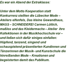 Es war ein Abend der Extraklasse:  Unter dem Motto Kooperation statt Konkurrenz stellten die Lübecker Mode – Ateliers elfenfels, Das kleine Gewandhaus, MASS – SCHNEIDEREI Carmen Lüttich, maßlos und das Kleidermache – Atelier  ihre Kollektionen in der Musikhochschule vor – und ließen sich dafür einiges einfallen: Hüpfend, tanzend, singend und schauspielend präsentierten Kundinnen und Tänzerinnen der Musik- und Kunstschule die hinreißenden Mode – Kreationen und begeisterten damit das Publikum.