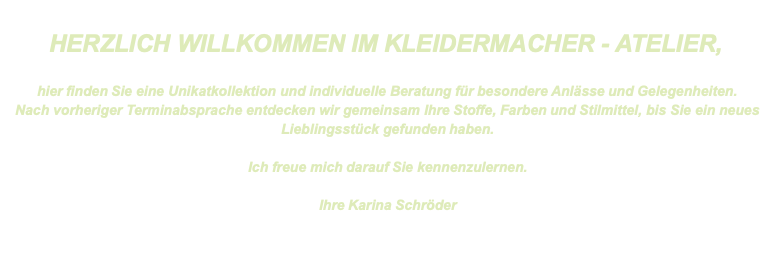  HERZLICH WILLKOMMEN IM KLEIDERMACHER - ATELIER,  hier finden Sie eine Unikatkollektion und individuelle Beratung für besondere Anlässe und Gelegenheiten. Nach vorheriger Terminabsprache entdecken wir gemeinsam Ihre Stoffe, Farben und Stilmittel, bis Sie ein neues Lieblingsstück gefunden haben.  Ich freue mich darauf Sie kennenzulernen.  Ihre Karina Schröder