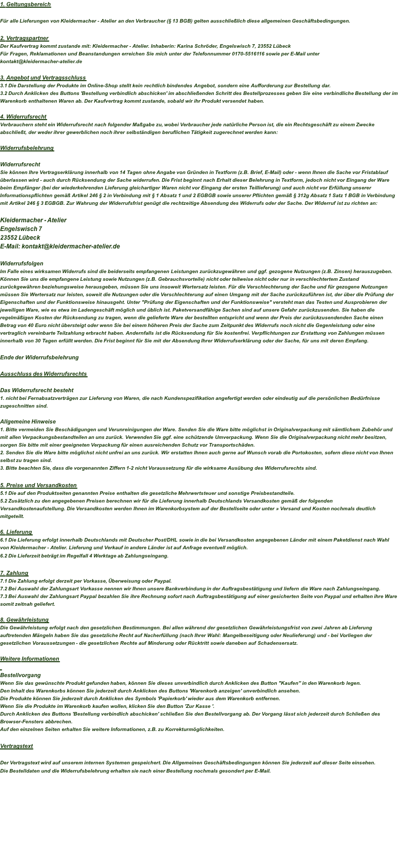 1. Geltungsbereich  Für alle Lieferungen von Kleidermacher - Atelier an den Verbraucher (§ 13 BGB) gelten ausschließlich diese allgemeinen Geschäftsbedingungen.  2. Vertragspartner Der Kaufvertrag kommt zustande mit: Kleidermacher - Atelier. Inhaberin: Karina Schröder, Engelswisch 7, 23552 Lübeck Für Fragen, Reklamationen und Beanstandungen erreichen Sie mich unter der Telefonnummer 0170-5516116 sowie per E-Mail unter kontakt@kleidermacher-atelier.de  3. Angebot und Vertragsschluss 3.1 Die Darstellung der Produkte im Online-Shop stellt kein rechtlich bindendes Angebot, sondern eine Aufforderung zur Bestellung dar.  3.2 Durch Anklicken des Buttons 'Bestellung verbindlich abschicken' im abschließenden Schritt des Bestellprozesses geben Sie eine verbindliche Bestellung der im Warenkorb enthaltenen Waren ab. Der Kaufvertrag kommt zustande, sobald wir ihr Produkt versendet haben.  4. Widerrufsrecht Verbrauchern steht ein Widerrufsrecht nach folgender Maßgabe zu, wobei Verbraucher jede natürliche Person ist, die ein Rechtsgeschäft zu einem Zwecke abschließt, der weder ihrer gewerblichen noch ihrer selbständigen beruflichen Tätigkeit zugerechnet werden kann:  Widerrufsbelehrung  Widerrufsrecht Sie können Ihre Vertragserklärung innerhalb von 14 Tagen ohne Angabe von Gründen in Textform (z.B. Brief, E-Mail) oder - wenn Ihnen die Sache vor Fristablauf überlassen wird - auch durch Rücksendung der Sache widerrufen. Die Frist beginnt nach Erhalt dieser Belehrung in Textform, jedoch nicht vor Eingang der Ware beim Empfänger (bei der wiederkehrenden Lieferung gleichartiger Waren nicht vor Eingang der ersten Teillieferung) und auch nicht vor Erfüllung unserer Informationspflichten gemäß Artikel 246 § 2 in Verbindung mit § 1 Absatz 1 und 2 EGBGB sowie unserer Pflichten gemäß § 312g Absatz 1 Satz 1 BGB in Verbindung mit Artikel 246 § 3 EGBGB. Zur Wahrung der Widerrufsfrist genügt die rechtzeitige Absendung des Widerrufs oder der Sache. Der Widerruf ist zu richten an:  Kleidermacher - Atelier Engelswisch 7 23552 Lübeck E-Mail: kontakt@kleidermacher-atelier.de  Widerrufsfolgen Im Falle eines wirksamen Widerrufs sind die beiderseits empfangenen Leistungen zurückzugewähren und ggf. gezogene Nutzungen (z.B. Zinsen) herauszugeben. Können Sie uns die empfangene Leistung sowie Nutzungen (z.B. Gebrauchsvorteile) nicht oder teilweise nicht oder nur in verschlechtertem Zustand zurückgewähren beziehungsweise herausgeben, müssen Sie uns insoweit Wertersatz leisten. Für die Verschlechterung der Sache und für gezogene Nutzungen müssen Sie Wertersatz nur leisten, soweit die Nutzungen oder die Verschlechterung auf einen Umgang mit der Sache zurückzuführen ist, der über die Prüfung der Eigenschaften und der Funktionsweise hinausgeht. Unter "Prüfung der Eigenschaften und der Funktionsweise" versteht man das Testen und Ausprobieren der jeweiligen Ware, wie es etwa im Ladengeschäft möglich und üblich ist. Paketversandfähige Sachen sind auf unsere Gefahr zurückzusenden. Sie haben die regelmäßigen Kosten der Rücksendung zu tragen, wenn die gelieferte Ware der bestellten entspricht und wenn der Preis der zurückzusendenden Sache einen Betrag von 40 Euro nicht übersteigt oder wenn Sie bei einem höheren Preis der Sache zum Zeitpunkt des Widerrufs noch nicht die Gegenleistung oder eine vertraglich vereinbarte Teilzahlung erbracht haben. Andernfalls ist die Rücksendung für Sie kostenfrei. Verpflichtungen zur Erstattung von Zahlungen müssen innerhalb von 30 Tagen erfüllt werden. Die Frist beginnt für Sie mit der Absendung Ihrer Widerrufserklärung oder der Sache, für uns mit deren Empfang.  Ende der Widerrufsbelehrung  Ausschluss des Widerrufsrechts  Das Widerrufsrecht besteht 1. nicht bei Fernabsatzverträgen zur Lieferung von Waren, die nach Kundenspezifikation angefertigt werden oder eindeutig auf die persönlichen Bedürfnisse zugeschnitten sind.  Allgemeine Hinweise 1. Bitte vermeiden Sie Beschädigungen und Verunreinigungen der Ware. Senden Sie die Ware bitte möglichst in Originalverpackung mit sämtlichem Zubehör und mit allen Verpackungsbestandteilen an uns zurück. Verwenden Sie ggf. eine schützende Umverpackung. Wenn Sie die Originalverpackung nicht mehr besitzen, sorgen Sie bitte mit einer geeigneten Verpackung für einen ausreichenden Schutz vor Transportschäden. 2. Senden Sie die Ware bitte möglichst nicht unfrei an uns zurück. Wir erstatten Ihnen auch gerne auf Wunsch vorab die Portokosten, sofern diese nicht von Ihnen selbst zu tragen sind. 3. Bitte beachten Sie, dass die vorgenannten Ziffern 1-2 nicht Voraussetzung für die wirksame Ausübung des Widerrufsrechts sind.  5. Preise und Versandkosten 5.1 Die auf den Produktseiten genannten Preise enthalten die gesetzliche Mehrwertsteuer und sonstige Preisbestandteile.  5.2 Zusätzlich zu den angegebenen Preisen berechnen wir für die Lieferung innerhalb Deutschlands Versandkosten gemäß der folgenden Versandkostenaufstellung. Die Versandkosten werden Ihnen im Warenkorbsystem auf der Bestellseite oder unter » Versand und Kosten nochmals deutlich mitgeteilt.  6. Lieferung 6.1 Die Lieferung erfolgt innerhalb Deutschlands mit Deutscher Post/DHL sowie in die bei Versandkosten angegebenen Länder mit einem Paketdienst nach Wahl von Kleidermacher - Atelier. Lieferung und Verkauf in andere Länder ist auf Anfrage eventuell möglich.  6.2 Die Lieferzeit beträgt im Regelfall 4 Werktage ab Zahlungseingang.   7. Zahlung 7.1 Die Zahlung erfolgt derzeit per Vorkasse, Überweisung oder Paypal.  7.2 Bei Auswahl der Zahlungsart Vorkasse nennen wir Ihnen unsere Bankverbindung in der Auftragsbestätigung und liefern die Ware nach Zahlungseingang. 7.3 Bei Auswahl der Zahlungsart Paypal bezahlen Sie ihre Rechnung sofort nach Auftragsbestätigung auf einer gesicherten Seite von Paypal und erhalten ihre Ware somit zeitnah geliefert.   8. Gewährleistung Die Gewährleistung erfolgt nach den gesetzlichen Bestimmungen. Bei allen während der gesetzlichen Gewährleistungsfrist von zwei Jahren ab Lieferung auftretenden Mängeln haben Sie das gesetzliche Recht auf Nacherfüllung (nach Ihrer Wahl: Mangelbeseitigung oder Neulieferung) und - bei Vorliegen der gesetzlichen Voraussetzungen - die gesetzlichen Rechte auf Minderung oder Rücktritt sowie daneben auf Schadensersatz.  Weitere Informationen  Bestellvorgang Wenn Sie das gewünschte Produkt gefunden haben, können Sie dieses unverbindlich durch Anklicken des Button "Kaufen'' in den Warenkorb legen. Den Inhalt des Warenkorbs können Sie jederzeit durch Anklicken des Buttons 'Warenkorb anzeigen' unverbindlich ansehen. Die Produkte können Sie jederzeit durch Anklicken des Symbols 'Papierkorb' wieder aus dem Warenkorb entfernen. Wenn Sie die Produkte im Warenkorb kaufen wollen, klicken Sie den Button 'Zur Kasse '. Durch Anklicken des Buttons 'Bestellung verbindlich abschicken' schließen Sie den Bestellvorgang ab. Der Vorgang lässt sich jederzeit durch Schließen des Browser-Fensters abbrechen. Auf den einzelnen Seiten erhalten Sie weitere Informationen, z.B. zu Korrekturmöglichkeiten.  Vertragstext   Der Vertragstext wird auf unserem internen Systemen gespeichert. Die Allgemeinen Geschäftsbedingungen können Sie jederzeit auf dieser Seite einsehen. Die Bestelldaten und die Widerrufsbelehrung erhalten sie nach einer Bestellung nochmals gesondert per E-Mail.   