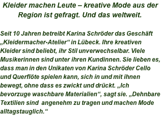 Kleider machen Leute – kreative Mode aus der Region ist gefragt. Und das weltweit.  Seit 10 Jahren betreibt Karina Schröder das Geschäft „Kleidermacher-Atelier“ in Lübeck. Ihre kreativen Kleider sind beliebt, ihr Stil unverwechselbar. Viele Musikerinnen sind unter ihren Kundinnen. Sie lieben es, dass man in den Unikaten von Karina Schröder Cello und Querflöte spielen kann, sich in und mit ihnen bewegt, ohne dass es zwickt und drückt. „Ich bevorzuge waschbare Materialien“, sagt sie. „Dehnbare Textilien sind  angenehm zu tragen und machen Mode alltagstauglich.“ 